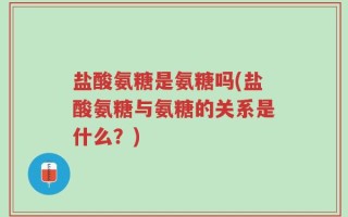 盐酸氨糖是氨糖吗(盐酸氨糖与氨糖的关系是什么？)