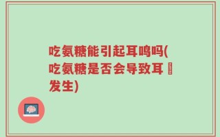 吃氨糖能引起耳鸣吗(吃氨糖是否会导致耳鳴发生)