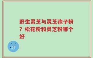野生灵芝与灵芝孢子粉？松花粉和灵芝粉哪个好