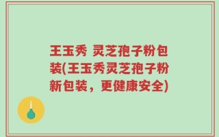 王玉秀 灵芝孢子粉包装(王玉秀灵芝孢子粉新包装，更健康安全)