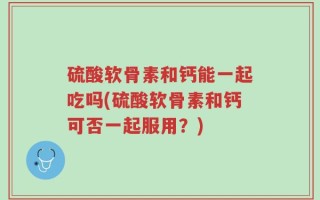 硫酸软骨素和钙能一起吃吗(硫酸软骨素和钙可否一起服用？)