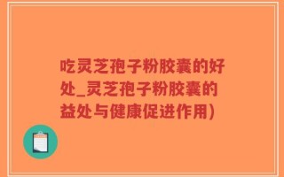吃灵芝孢子粉胶囊的好处_灵芝孢子粉胶囊的益处与健康促进作用)