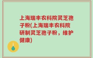 上海瑞丰农科院灵芝孢子粉(上海瑞丰农科院研制灵芝孢子粉，维护健康)