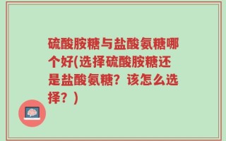 硫酸胺糖与盐酸氨糖哪个好(选择硫酸胺糖还是盐酸氨糖？该怎么选择？)