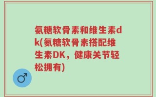 氨糖软骨素和维生素dk(氨糖软骨素搭配维生素DK，健康关节轻松拥有)