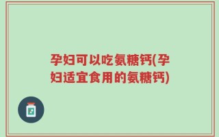 孕妇可以吃氨糖钙(孕妇适宜食用的氨糖钙)