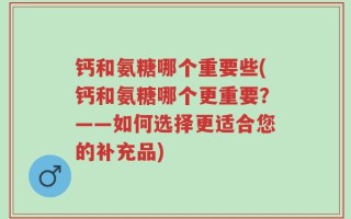 钙和氨糖哪个重要些(钙和氨糖哪个更重要？——如何选择更适合您的补充品)
