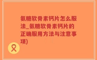 氨糖软骨素钙片怎么服法_氨糖软骨素钙片的正确服用方法与注意事项)