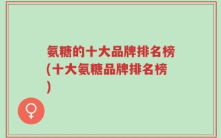 氨糖的十大品牌排名榜(十大氨糖品牌排名榜)