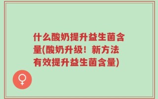 什么酸奶提升益生菌含量(酸奶升级！新方法有效提升益生菌含量)