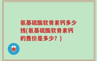 氨基硫酸软骨素钙多少钱(氨基硫酸软骨素钙的售价是多少？)