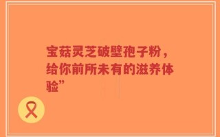 宝菇灵芝破壁孢子粉，给你前所未有的滋养体验”