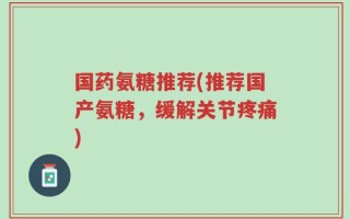 国药氨糖推荐(推荐国产氨糖，缓解关节疼痛)