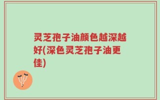 灵芝孢子油颜色越深越好(深色灵芝孢子油更佳)