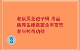 老段灵芝孢子粉 高品质养生佳选蕴含丰富营养与神奇功效