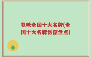 氨糖全国十大名牌(全国十大名牌氨糖盘点)