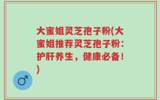 大蜜姐灵芝孢子粉(大蜜姐推荐灵芝孢子粉：护肝养生，健康必备！)