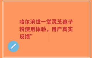 哈尔滨世一堂灵芝孢子粉使用体验，用户真实反馈”