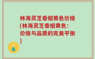 林海灵芝香烟黄色价格(林海灵芝香烟黄色：价格与品质的完美平衡)