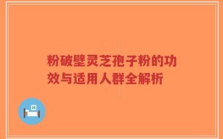 粉破壁灵芝孢子粉的功效与适用人群全解析