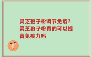 灵芝孢子粉调节免疫？灵芝孢子粉真的可以提高免疫力吗