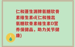 仁和蓬生源牌氨糖软骨素维生素d(仁和推出氨糖软骨素维生素D营养保健品，助力关节健康)