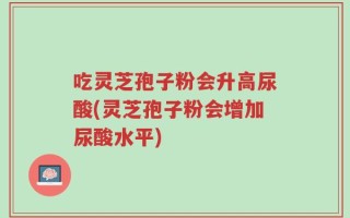 吃灵芝孢子粉会升高尿酸(灵芝孢子粉会增加尿酸水平)