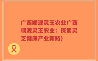 广西顺源灵芝农业广西顺源灵芝农业：探索灵芝健康产业新路)