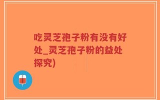 吃灵芝孢子粉有没有好处_灵芝孢子粉的益处探究)