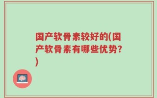 国产软骨素较好的(国产软骨素有哪些优势？)