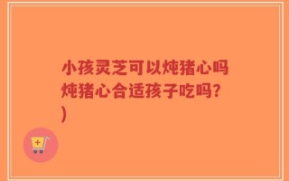 小孩灵芝可以炖猪心吗炖猪心合适孩子吃吗？)