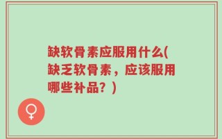 缺软骨素应服用什么(缺乏软骨素，应该服用哪些补品？)