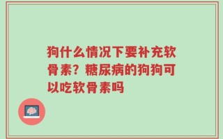 狗什么情况下要补充软骨素？糖尿病的狗狗可以吃软骨素吗