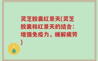 灵芝胶囊红景天(灵芝胶囊和红景天的结合：增强免疫力，缓解疲劳)