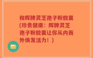 和辉牌灵芝孢子粉胶囊(珍贵健康：辉牌灵芝孢子粉胶囊让你从内而外焕发活力！)