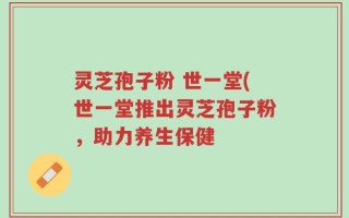 灵芝孢子粉 世一堂(世一堂推出灵芝孢子粉，助力养生保健