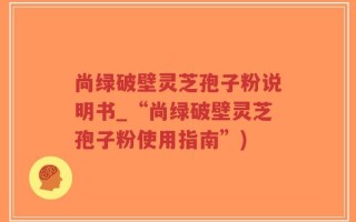 尚绿破壁灵芝孢子粉说明书_“尚绿破壁灵芝孢子粉使用指南”)