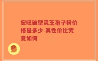 宏旺破壁灵芝孢子粉价格是多少 其性价比究竟如何