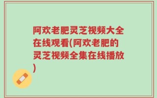 阿欢老肥灵芝视频大全在线观看(阿欢老肥的灵芝视频全集在线播放)
