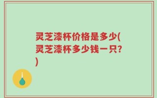 灵芝漆杯价格是多少(灵芝漆杯多少钱一只？)