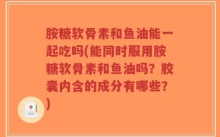 胺糖软骨素和鱼油能一起吃吗(能同时服用胺糖软骨素和鱼油吗？胶囊内含的成分有哪些？)