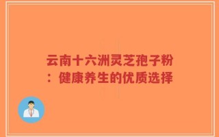 云南十六洲灵芝孢子粉：健康养生的优质选择