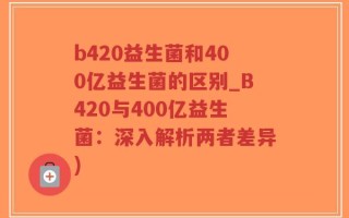 b420益生菌和400亿益生菌的区别_B420与400亿益生菌：深入解析两者差异)