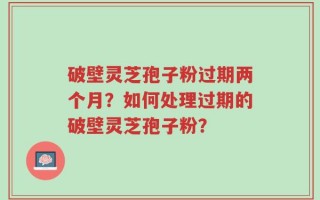 破壁灵芝孢子粉过期两个月？如何处理过期的破壁灵芝孢子粉？