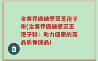 金寨乔康破壁灵芝孢子粉(金寨乔康破壁灵芝孢子粉：助力健康的高品质保健品)