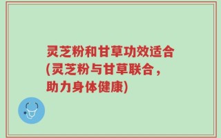 灵芝粉和甘草功效适合(灵芝粉与甘草联合，助力身体健康)