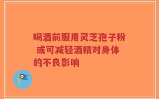 喝酒前服用灵芝孢子粉 或可减轻酒精对身体的不良影响