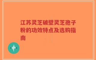 江苏灵芝破壁灵芝孢子粉的功效特点及选购指南