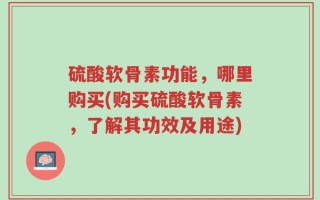 硫酸软骨素功能，哪里购买(购买硫酸软骨素，了解其功效及用途)