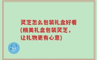 灵芝怎么包装礼盒好看(精美礼盒包装灵芝，让礼物更有心意)